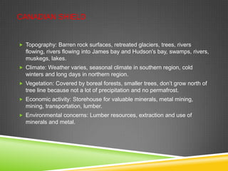 CANADIAN SHIELD

 Topography: Barren rock surfaces, retreated glaciers, trees, rivers

flowing, rivers flowing into James bay and Hudson's bay, swamps, rivers,
muskegs, lakes.
 Climate: Weather varies, seasonal climate in southern region, cold

winters and long days in northern region.
 Vegetation: Covered by boreal forests, smaller trees, don’t grow north of

tree line because not a lot of precipitation and no permafrost.
 Economic activity: Storehouse for valuable minerals, metal mining,

mining, transportation, lumber.
 Environmental concerns: Lumber resources, extraction and use of

minerals and metal.

 