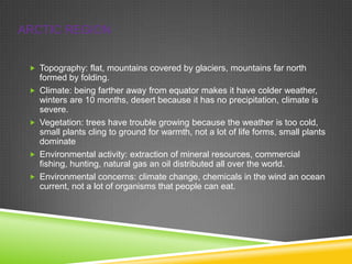 ARCTIC REGION
 Topography: flat, mountains covered by glaciers, mountains far north








formed by folding.
Climate: being farther away from equator makes it have colder weather,
winters are 10 months, desert because it has no precipitation, climate is
severe.
Vegetation: trees have trouble growing because the weather is too cold,
small plants cling to ground for warmth, not a lot of life forms, small plants
dominate
Environmental activity: extraction of mineral resources, commercial
fishing, hunting, natural gas an oil distributed all over the world.
Environmental concerns: climate change, chemicals in the wind an ocean
current, not a lot of organisms that people can eat.

 