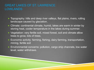 GREAT LAKES OF ST. LAWRENCE
LOWLANDS
 Topography: hills and deep river valleys, flat plains, rivers, rolling

landscape caused by glaciation.
 Climate: continental climate, humid, lakes are warm in winter by

storing heat, cooler temperature in the lakes during summer.
 Vegetation: very fertile soil, mixed forest, soil and climate allow

trees to grow, lots of trees.
 Economic activity: farming, fishing, dairy farming, transportation,

mining, fertile soil
 Environmental concerns: pollution, cargo ship channels, low water

level, water withdraws.

 