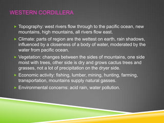 WESTERN CORDILLERA
 Topography: west rivers flow through to the pacific ocean, new

mountains, high mountains, all rivers flow east.
 Climate: parts of region are the wettest on earth, rain shadows,

influenced by a closeness of a body of water, moderated by the
water from pacific ocean.
 Vegetation: changes between the sides of mountains, one side

moist with trees, other side is dry and grows cactus trees and
grasses, not a lot of precipitation on the dryer side.
 Economic activity: fishing, lumber, mining, hunting, farming,

transportation, mountains supply natural gasses.
 Environmental concerns: acid rain, water pollution.

 