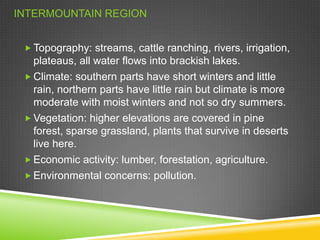INTERMOUNTAIN REGION
 Topography: streams, cattle ranching, rivers, irrigation,

plateaus, all water flows into brackish lakes.
 Climate: southern parts have short winters and little
rain, northern parts have little rain but climate is more
moderate with moist winters and not so dry summers.
 Vegetation: higher elevations are covered in pine
forest, sparse grassland, plants that survive in deserts
live here.
 Economic activity: lumber, forestation, agriculture.
 Environmental concerns: pollution.

 