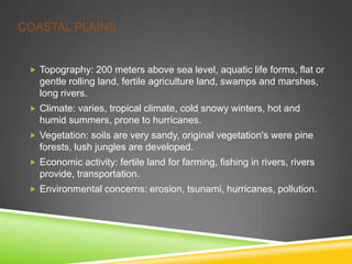 COASTAL PLAINS

 Topography: 200 meters above sea level, aquatic life forms, flat or

gentle rolling land, fertile agriculture land, swamps and marshes,
long rivers.
 Climate: varies, tropical climate, cold snowy winters, hot and

humid summers, prone to hurricanes.
 Vegetation: soils are very sandy, original vegetation's were pine

forests, lush jungles are developed.
 Economic activity: fertile land for farming, fishing in rivers, rivers

provide, transportation.
 Environmental concerns: erosion, tsunami, hurricanes, pollution.

 