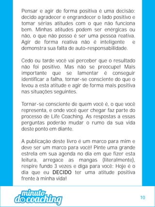 Pensar e agir de forma positiva é uma decisão:
decido agradecer e engrandecer o lado positivo e
tomar sérias atitudes com o que não funciona
bem. Minhas atitudes podem ser enérgicas ou
não, o que não posso é ser uma pessoa reativa.
Agir de forma reativa não é inteligente e
demonstra sua falta de auto-responsabilidade.
Cedo ou tarde você vai perceber que o resultado
não foi positivo. Mas não se preocupe! Mais
importante que se lamentar é conseguir
identificar a falha, tornar-se consciente do que o
levou a esta atitude e agir de forma mais positiva
nas situações seguintes.
Tornar-se consciente de quem você é, o que você
representa, e onde você quer chegar faz parte do
processo de Life Coaching. As respostas a essas
perguntas poderão mudar o rumo da sua vida
deste ponto em diante.
A publicação deste livro é um marco para mim e
deve ser um marco para você! Pinte uma grande
estrela em sua agenda no dia em que fizer esta
leitura, arregace as mangas (literalmente),
respire fundo 3 vezes e diga para você: Hoje é o
dia que eu DECIDO ter uma atitude positiva
frente à minha vida!
10
 