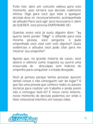 Feito isto, abro um conceito valioso para este
momento, pois tornará sua decisão realmente
efetiva. Digo para você que toda e qualquer
decisão deve vir, necessariamente, acompanhada
de atitude! Para você agir será necessário ir além
do QUERER; você precisa EMPENHAR-SE!
Quantas vezes você já ouviu alguém dizer:
queria tanto perder 10 e olhando para esta
mesma pessoa, você pergunta: o quão
empenhado você está com este objetivo? Quais
evidências e atitudes você pode citar para me
mostrar seu empenho?
Aposto que, na grande maioria do casos, você
obterá o silêncio como resposta ou ouvirá uma
enxurrada de desculpas sem indícios do
empenho para conquistar o estado desejado.
Você já pensou porque tantas pessoas querem
tantas coisas e não conseguem sair do lugar? O
que faz uma pessoa que conhece todos os passos
técnicos para realizar um trabalho e ainda assim
não o consegue fazê-lo? É meus caros leitores,
neste momento de decisão podemos ver onde o
fator emocional interfere em nossas vidas.
11
 