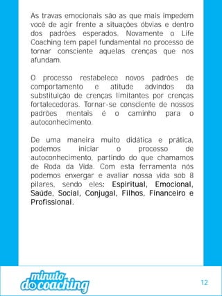 As travas emocionais são as que mais impedem
você de agir frente a situações óbvias e dentro
dos padrões esperados. Novamente o Life
Coaching tem papel fundamental no processo de
tornar consciente aquelas crenças que nos
afundam.
O processo restabelece novos padrões de
comportamento e atitude advindos da
substituição de crenças limitantes por crenças
fortalecedoras. Tornar-se consciente de nossos
padrões mentais é o caminho para o
autoconhecimento.
De uma maneira muito didática e prática,
podemos iniciar o processo de
autoconhecimento, partindo do que chamamos
de Roda da Vida. Com esta ferramenta nós
podemos enxergar e avaliar nossa vida sob 8
pilares, sendo eles: Espiritual, Emocional,
Saúde, Social, Conjugal, Filhos, Financeiro e
Profissional.
12
 