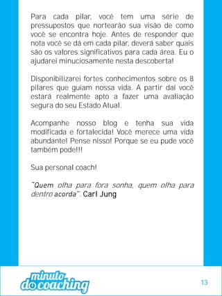 Para cada pilar, você tem uma série de
pressupostos que nortearão sua visão de como
você se encontra hoje. Antes de responder que
nota você se dá em cada pilar, deverá saber quais
são os valores significativos para cada área. Eu o
ajudarei minuciosamente nesta descoberta!
Disponibilizarei fortes conhecimentos sobre os 8
pilares que guiam nossa vida. A partir daí você
estará realmente apto a fazer uma avaliação
segura do seu Estado Atual.
Acompanhe nosso blog e tenha sua vida
modificada e fortalecida! Você merece uma vida
abundante! Pense nisso! Porque se eu pude você
também pode!!!
Sua personal coach!
olha para fora sonha, quem olha para
dentro . Carl Jung
13
 