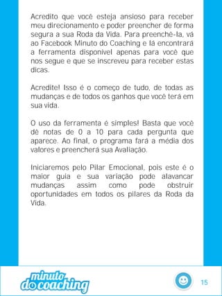 Acredito que você esteja ansioso para receber
meu direcionamento e poder preencher de forma
segura a sua Roda da Vida. Para preenchê-la, vá
ao Facebook Minuto do Coaching e lá encontrará
a ferramenta disponível apenas para você que
nos segue e que se inscreveu para receber estas
dicas.
Acredite! Isso é o começo de tudo, de todas as
mudanças e de todos os ganhos que você terá em
sua vida.
O uso da ferramenta é simples! Basta que você
dê notas de 0 a 10 para cada pergunta que
aparece. Ao final, o programa fará a média dos
valores e preencherá sua Avaliação.
Iniciaremos pelo Pilar Emocional, pois este é o
maior guia e sua variação pode alavancar
mudanças assim como pode obstruir
oportunidades em todos os pilares da Roda da
Vida.
15
 