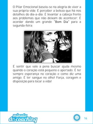 O Pilar Emocional baseia-se na alegria de viver a
sua própria vida; É perceber a beleza que há nos
detalhes do dia-a-dia; É levantar a cabeça frente
aos problemas que não deixam de acontecer; É
acordar dando um grande para a
segunda-feira;
É sentir que vale a pena buscar ajuda mesmo
quando o coração está pequeno e apertado; É ter
sempre esperança no coração e como diz uma
amigo: É ter sangue no olho! Força, coragem e
disposição para tocar a vida!
16
 