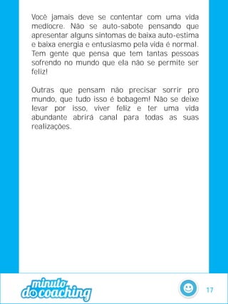 Você jamais deve se contentar com uma vida
medíocre. Não se auto-sabote pensando que
apresentar alguns sintomas de baixa auto-estima
e baixa energia e entusiasmo pela vida é normal.
Tem gente que pensa que tem tantas pessoas
sofrendo no mundo que ela não se permite ser
feliz!
Outras que pensam não precisar sorrir pro
mundo, que tudo isso é bobagem! Não se deixe
levar por isso, viver feliz e ter uma vida
abundante abrirá canal para todas as suas
realizações.
17
 