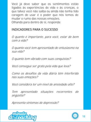 Você já deve saber que os sentimentos estão
ligados às experiências de vida e às crenças, o
que talvez você não saiba ou ainda não tenha tido
coragem de usar é o poder que nós temos de
mudar o rumo das nossas emoções.
Olhando para dentro de si, responda:
INDICADORES PARA O SUCESSO
O quanto é importante, para você, estar de bem
com a vida?
O quanto você tem apresentado de entusiasmo na
sua vida?
O quanto tem vibrado com suas conquistas?
Você consegue ser grato pela vida que leva?
Como os desafios da vida diária têm interferido
nas suas emoções?
Você considera ter um nível de ansiedade alto?
Tem apresentado situações recorrentes de
angústia?
Apresenta sintomas de depressão?
18
 