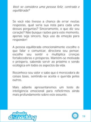 Você se considera uma pessoa feliz, centrada e
equilibrada?
Se você não tivesse a chance de errar nestas
respostas, qual seria sua nota para cada uma
dessas perguntas? Sinceramente, o que diz seu
coração? Não busque razões para este momento,
apenas seja sincero, faça uso da emoção para
responder!
A pessoa equilibrada emocionalmente escolhe o
que falar e comunicar, direciona seu pensar,
escolhe seu sentir e multiplica crenças
fortalecedoras e prósperas. Mantém-se motivada
e próspera, sabendo servir ao próximo e sendo
ecológica em todos os aspectos da vida.
Reconhece seu valor e sabe que é merecedora de
coisas boas, sentindo-se aceita e querida pelos
outros.
Mais adiante apresentaremos um teste de
inteligência emocional para refletirmos ainda
mais profundamente sobre este assunto.
19
 