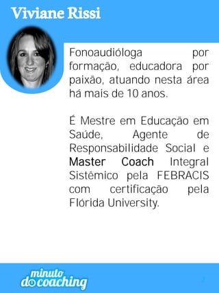 VivianeRissi
Fonoaudióloga por
formação, educadora por
paixão, atuando nesta área
há mais de 10 anos.
É Mestre em Educação em
Saúde, Agente de
Responsabilidade Social e
Master Coach Integral
Sistêmico pela FEBRACIS
com certificação pela
Flórida University.
2
 