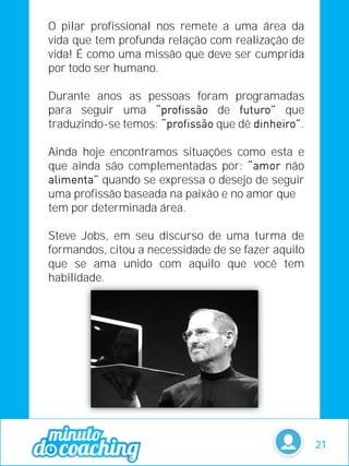 O pilar profissional nos remete a uma área da
vida que tem profunda relação com realização de
vida! É como uma missão que deve ser cumprida
por todo ser humano.
Durante anos as pessoas foram programadas
para seguir uma de que
traduzindo-se temos: que dê .
Ainda hoje encontramos situações como esta e
que ainda são complementadas por: não
quando se expressa o desejo de seguir
uma profissão baseada na paixão e no amor que
tem por determinada área.
Steve Jobs, em seu discurso de uma turma de
formandos, citou a necessidade de se fazer aquilo
que se ama unido com aquilo que você tem
habilidade.
21
 