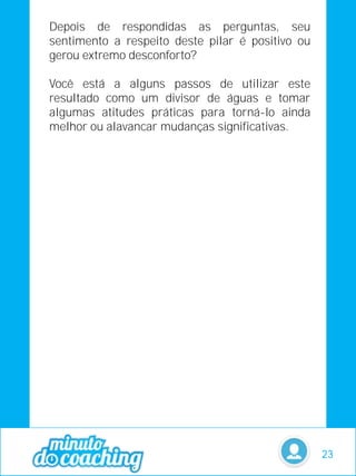Depois de respondidas as perguntas, seu
sentimento a respeito deste pilar é positivo ou
gerou extremo desconforto?
Você está a alguns passos de utilizar este
resultado como um divisor de águas e tomar
algumas atitudes práticas para torná-lo ainda
melhor ou alavancar mudanças significativas.
23
 
