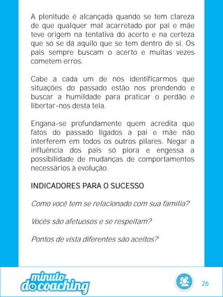 A plenitude é alcançada quando se tem clareza
de que qualquer mal acarretado por pai e mãe
teve origem na tentativa do acerto e na certeza
que só se dá aquilo que se tem dentro de si. Os
pais sempre buscam o acerto e muitas vezes
cometem erros.
Cabe a cada um de nós identificarmos que
situações do passado estão nos prendendo e
buscar a humildade para praticar o perdão e
libertar-nos desta teia.
Engana-se profundamente quem acredita que
fatos do passado ligados a pai e mãe não
interferem em todos os outros pilares. Negar a
influência dos pais só piora e engessa a
possibilidade de mudanças de comportamentos
necessários à evolução.
INDICADORES PARA O SUCESSO
Como você tem se relacionado com sua família?
Vocês são afetuosos e se respeitam?
Pontos de vista diferentes são aceitos?
26
 