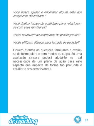 Você busca ajudar e encorajar algum ente que
esteja com dificuldade?
Você dedica tempo de qualidade para relacionar-
se com seus familiares?
Vocês usufruem de momentos de prazer juntos?
Vocês utilizam diálogo para tomada de decisão?
Fiquem atentos às questões familiares e avalie-
se de forma clara e sem medos ou culpa. Só uma
avaliação sincera poderá ajudá-lo na real
necessidade de um plano de ação para este
aspecto que impacta de forma tão profunda o
equilíbrio das demais áreas.
27
 