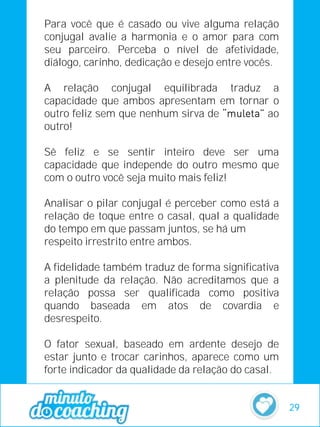 Para você que é casado ou vive alguma relação
conjugal avalie a harmonia e o amor para com
seu parceiro. Perceba o nível de afetividade,
diálogo, carinho, dedicação e desejo entre vocês.
A relação conjugal equilibrada traduz a
capacidade que ambos apresentam em tornar o
outro feliz sem que nenhum sirva de ao
outro!
Sê feliz e se sentir inteiro deve ser uma
capacidade que independe do outro mesmo que
com o outro você seja muito mais feliz!
Analisar o pilar conjugal é perceber como está a
relação de toque entre o casal, qual a qualidade
do tempo em que passam juntos, se há um
respeito irrestrito entre ambos.
A fidelidade também traduz de forma significativa
a plenitude da relação. Não acreditamos que a
relação possa ser qualificada como positiva
quando baseada em atos de covardia e
desrespeito.
O fator sexual, baseado em ardente desejo de
estar junto e trocar carinhos, aparece como um
forte indicador da qualidade da relação do casal.
29
 