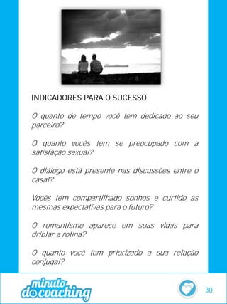 INDICADORES PARA O SUCESSO
O quanto de tempo você tem dedicado ao seu
parceiro?
O quanto vocês tem se preocupado com a
satisfação sexual?
O diálogo está presente nas discussões entre o
casal?
Vocês tem compartilhado sonhos e curtido as
mesmas expectativas para o futuro?
O romantismo aparece em suas vidas para
driblar a rotina?
O quanto você tem priorizado a sua relação
conjugal?
30
 