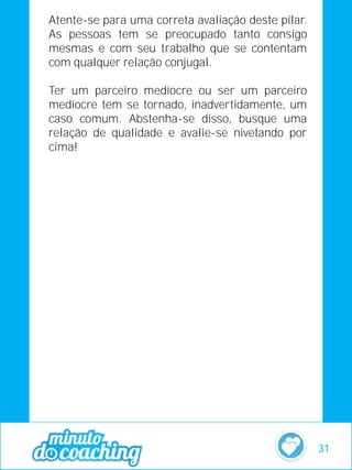 Atente-se para uma correta avaliação deste pilar.
As pessoas tem se preocupado tanto consigo
mesmas e com seu trabalho que se contentam
com qualquer relação conjugal.
Ter um parceiro medíocre ou ser um parceiro
medíocre tem se tornado, inadvertidamente, um
caso comum. Abstenha-se disso, busque uma
relação de qualidade e avalie-se nivelando por
cima!
31
 