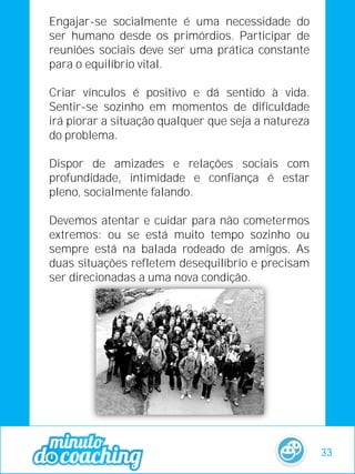 Engajar-se socialmente é uma necessidade do
ser humano desde os primórdios. Participar de
reuniões sociais deve ser uma prática constante
para o equilíbrio vital.
Criar vínculos é positivo e dá sentido à vida.
Sentir-se sozinho em momentos de dificuldade
irá piorar a situação qualquer que seja a natureza
do problema.
Dispor de amizades e relações sociais com
profundidade, intimidade e confiança é estar
pleno, socialmente falando.
Devemos atentar e cuidar para não cometermos
extremos: ou se está muito tempo sozinho ou
sempre está na balada rodeado de amigos. As
duas situações refletem desequilíbrio e precisam
ser direcionadas a uma nova condição.
33
 