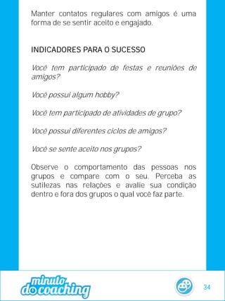 Manter contatos regulares com amigos é uma
forma de se sentir aceito e engajado.
INDICADORES PARA O SUCESSO
Você tem participado de festas e reuniões de
amigos?
Você possui algum hobby?
Você tem participado de atividades de grupo?
Você possui diferentes ciclos de amigos?
Você se sente aceito nos grupos?
Observe o comportamento das pessoas nos
grupos e compare com o seu. Perceba as
sutilezas nas relações e avalie sua condição
dentro e fora dos grupos o qual você faz parte.
34
 