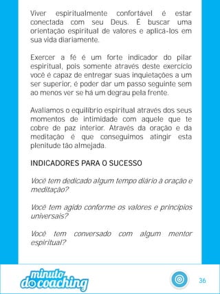 Viver espiritualmente confortável é estar
conectada com seu Deus. É buscar uma
orientação espiritual de valores e aplicá-los em
sua vida diariamente.
Exercer a fé é um forte indicador do pilar
espiritual, pois somente através deste exercício
você é capaz de entregar suas inquietações a um
ser superior, é poder dar um passo seguinte sem
ao menos ver se há um degrau pela frente.
Avaliamos o equilíbrio espiritual através dos seus
momentos de intimidade com aquele que te
cobre de paz interior. Através da oração e da
meditação é que conseguimos atingir esta
plenitude tão almejada.
INDICADORES PARA O SUCESSO
Você tem dedicado algum tempo diário à oração e
meditação?
Você tem agido conforme os valores e princípios
universais?
Você tem conversado com algum mentor
espiritual?
36
 