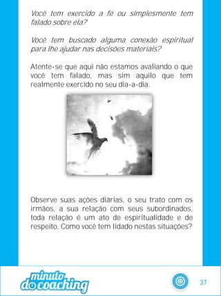 Você tem exercido a fé ou simplesmente tem
falado sobre ela?
Você tem buscado alguma conexão espiritual
para lhe ajudar nas decisões materiais?
Atente-se que aqui não estamos avaliando o que
você tem falado, mas sim aquilo que tem
realmente exercido no seu dia-a-dia.
Observe suas ações diárias, o seu trato com os
irmãos, a sua relação com seus subordinados,
toda relação é um ato de espiritualidade e de
respeito. Como você tem lidado nestas situações?
37
 