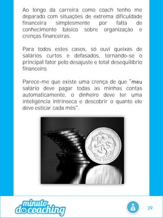 Ao longo da carreira como coach tenho me
deparado com situações de extrema dificuldade
financeira simplesmente por falta de
conhecimento básico sobre organização e
crenças financeiras.
Para todos estes casos, só ouvi queixas de
salários curtos e defasados, tornando-se o
principal fator pelo desajuste e total desequilíbrio
financeiro.
Parece-me que existe uma crença de que
salário deve pagar todas as minhas contas
automaticamente, o dinheiro deve ter uma
inteligência intrínseca e descobrir o quanto ele
deve esticar cada mês .
39
 