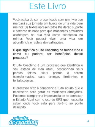 Você acaba de ser presenteado com um livro que
marcará sua jornada em busca de uma vida bem
melhor. Os textos apresentados lhe darão suporte
e servirão de base para que mudanças profundas
aconteçam na sua vida como aconteceu na
minha. Você poderá viver uma vida em
abundância e repleta de realizações.
O que significa o Life Coaching na minha vida e
como eu poderei ter benefícios desse
processo?
O Life Coaching é um processo que identifica o
seu estado de vida atual, descobrindo seus
pontos fortes, seus pontos a serem
transformados, suas crenças limitantes e
fortalecedoras.
O processo traz à consciência tudo aquilo que é
necessário para gerar as mudanças almejadas.
Podemos comparar a importância de se conhecer
o Estado Atual com o uso do GPS que necessita
saber onde você está para levá-lo ao ponto
desejado.
Este Livro
4
 