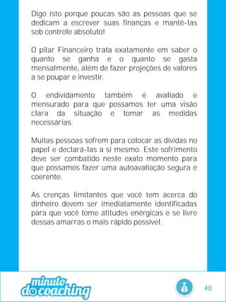 Digo isto porque poucas são as pessoas que se
dedicam a escrever suas finanças e mantê-las
sob controle absoluto!
O pilar Financeiro trata exatamente em saber o
quanto se ganha e o quanto se gasta
mensalmente, além de fazer projeções de valores
a se poupar e investir.
O endividamento também é avaliado e
mensurado para que possamos ter uma visão
clara da situação e tomar as medidas
necessárias.
Muitas pessoas sofrem para colocar as dívidas no
papel e declará-las a si mesmo. Este sofrimento
deve ser combatido neste exato momento para
que possamos fazer uma autoavaliação segura e
coerente.
As crenças limitantes que você tem acerca do
dinheiro devem ser imediatamente identificadas
para que você tome atitudes enérgicas e se livre
dessas amarras o mais rápido possível.
40
 
