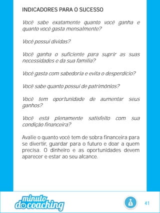 INDICADORES PARA O SUCESSO
Você sabe exatamente quanto você ganha e
quanto você gasta mensalmente?
Você possui dívidas?
Você ganha o suficiente para suprir as suas
necessidades e da sua família?
Você gasta com sabedoria e evita o desperdício?
Você sabe quanto possui de patrimônios?
Você tem oportunidade de aumentar seus
ganhos?
Você está plenamente satisfeito com sua
condição financeira?
Avalie o quanto você tem de sobra financeira para
se divertir, guardar para o futuro e doar a quem
precisa. O dinheiro e as oportunidades devem
aparecer e estar ao seu alcance.
41
 