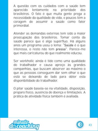A questão com os cuidados com a saúde tem
aparecido lentamente na prioridade dos
brasileiros. O fato é que muita gente prega a
necessidade da qualidade de vida, e poucos têm a
coragem de assumir a saúde como fator
primordial.
Atender as demandas externas tem sido a maior
preocupação dos brasileiros. Tomar conta da
saúde parece que é algo supérfluo. Há alguns
anos um programa usou o lema: é o que
interessa, o resto não tem . Parece-me
que mais caricaturou do que realmente educou.
Ser workholic ainda é tido como uma qualidade
do trabalhador e causa apreço às grandes
companhias, que buscam absorver ao máximo o
que as pessoas conseguem dar sem olhar o que
está se deixando de lado para obter esta
disponibilidade do trabalhador.
O pilar saúde baseia-se na vitalidade, disposição,
preparo físico, ausência de doença e limitações. A
prática de atividade física também é avaliada.
43
 