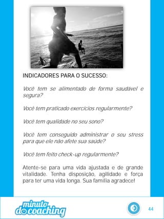 INDICADORES PARA O SUCESSO:
Você tem se alimentado de forma saudável e
segura?
Você tem praticado exercícios regularmente?
Você tem qualidade no seu sono?
Você tem conseguido administrar o seu stress
para que ele não afete sua saúde?
Você tem feito check-up regularmente?
Atente-se para uma vida ajustada e de grande
vitalidade. Tenha disposição, agilidade e força
para ter uma vida longa. Sua família agradece!
44
 