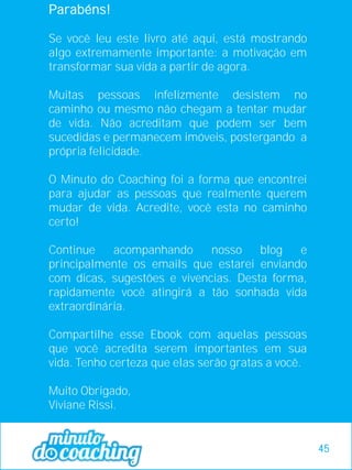Parabéns!
Se você leu este livro até aqui, está mostrando
algo extremamente importante: a motivação em
transformar sua vida a partir de agora.
Muitas pessoas infelizmente desistem no
caminho ou mesmo não chegam a tentar mudar
de vida. Não acreditam que podem ser bem
sucedidas e permanecem imóveis, postergando a
própria felicidade.
O Minuto do Coaching foi a forma que encontrei
para ajudar as pessoas que realmente querem
mudar de vida. Acredite, você esta no caminho
certo!
Continue acompanhando nosso blog e
principalmente os emails que estarei enviando
com dicas, sugestões e vivencias. Desta forma,
rapidamente você atingirá a tão sonhada vida
extraordinária.
Compartilhe esse Ebook com aquelas pessoas
que você acredita serem importantes em sua
vida. Tenho certeza que elas serão gratas a você.
Muito Obrigado,
Viviane Rissi.
45
 