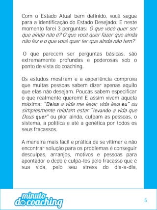 Com o Estado Atual bem definido, você segue
para a identificação do Estado Desejado. E neste
momento farei 3 perguntas: O que você quer ser
que ainda não é? O que você quer fazer que ainda
não fez e o que você quer ter que ainda não tem?
O que parecem ser perguntas básicas, são
extremamente profundas e poderosas sob o
ponto de vista do coaching.
Os estudos mostram e a experiência comprova
que muitas pessoas sabem dizer apenas aquilo
que elas não desejam. Poucas sabem especificar
o que realmente querem! E assim vivem aquela
máxima: a vida me levar, vida leva ou
simplesmente relatam estar a vida que
Deus ou pior ainda, culpam as pessoas, o
sistema, a política e até a genética por todos os
seus fracassos.
A maneira mais fácil e prática de se vitimar e não
encontrar solução para os problemas é conseguir
desculpas, arranjos, motivos e pessoas para
apontador o dedo e culpá-los pelo fracasso que é
sua vida, pelo seu stress do dia-a-dia,
5
 