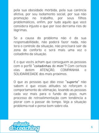 pela sua obesidade mórbida, pela sua carência
afetiva, por seu isolamento social, por sua não
promoção no trabalho, por seus filhos
problemáticos, enfim, por tudo aquilo que você
considera injusto e que por isso derrama rios de
lágrimas.
Se a causa do problema não é da sua
responsabilidade, não poderá fazer nada, não
terá o controle da situação, não precisará sair da
zona de conforto e será mais uma vez o
coitadinho da situação.
E o que vocês acham que conseguem as pessoas
com o perfil de Com certeza
elas detém ATENÇÃO, COMPANHIA e
SOLIDARIEDADE dos mais próximos.
O que as pessoas que dão esse não
sabem é que essas atitudes só reforçam o
comportamento de vitimação, levando as pessoas
cada vez mais para o fundo do poço, num
processo de retroalimentação com tendência a
piorar com o passar do tempo. Veja a situação
problema real e pense bem sobre ela.
6
 