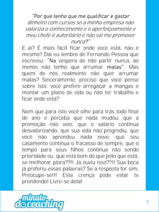 dinheiro com cursos se a minha empresa não
valoriza o conhecimento e o aperfeiçoamento e
meu chefe é autoritário e não vai me promover
nunca
E aí? É mais fácil ficar onde você está, não é
mesmo? Daí eu lembro de Fernando Pessoa que
escreveu: véspera de não partir nunca, ao
menos não tenho que arrumar . Mas
quem de nós realmente não quer arrumar
malas? Sinceramente, preciso que você pense
sobre isto: você prefere arregaçar a mangas e
montar um plano de vida ou não ter trabalho e
ficar onde está?
Nem que para isto você olhe para trás todo final
de ano e perceba que nada mudou, que a
promoção não veio, que o salário continua
desvalorizando, que sua vida não progrediu, que
você não aprendeu nada novo, que seu
casamento continua o fracasso de sempre, que o
tempo para seus filhos continua não sendo
prioridade ou que está bom do que jeito que está,
se melhorar piora??!! Já ouviu isso??!! Sua boca
já proferiu essas palavras? Se a resposta for sim,
Preocupe-se!!! Esta crença pode estar te
prendendo! Livre-se dela!
7
 