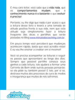 É meu caro leitor, você sabe que a vida roda, que
os comportamentos mudam, que o
conhecimento nunca é o bastante e que evoluir
é preciso!
Portanto, eu lhe digo que nada é por acaso e que
a leitura desse livro o levará a uma tomada de
atitude positiva frente à sua vida, nem que esta
atitude seja simplesmente fazer a leitura
frequente das dicas e partilhas que serão
postadas no Blog www.minutodocoaching.com.br.
Em pouco tempo você perceberá que mudanças
acontecem rápido, basta que você acredite nisto!
E eu vou lhe ensinar a creditar em si mesmo!!
Você só precisa acompanhar as leituras e seguir
os passos que apresentarei ao longo dos dias.
Sempre que possível partilhe conosco seus
ganhos a cada leitura, isto ajudará a formar uma
Corrente do Bem onde outras pessoas pensarão:
se ela pôde ou também posso! E isto, por si só,
destrava muitos dos processos de cura de medos
e insegurança que muitos de nós sofremos.
8
 