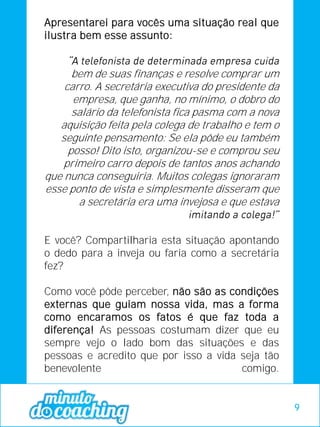 Apresentarei para vocês uma situação real que
ilustra bem esse assunto:
bem de suas finanças e resolve comprar um
carro. A secretária executiva do presidente da
empresa, que ganha, no mínimo, o dobro do
salário da telefonista fica pasma com a nova
aquisição feita pela colega de trabalho e tem o
seguinte pensamento: Se ela pôde eu também
posso! Dito isto, organizou-se e comprou seu
primeiro carro depois de tantos anos achando
que nunca conseguiria. Muitos colegas ignoraram
esse ponto de vista e simplesmente disseram que
a secretária era uma invejosa e que estava
E você? Compartilharia esta situação apontando
o dedo para a inveja ou faria como a secretária
fez?
Como você pôde perceber, não são as condições
externas que guiam nossa vida, mas a forma
como encaramos os fatos é que faz toda a
diferença! As pessoas costumam dizer que eu
sempre vejo o lado bom das situações e das
pessoas e acredito que por isso a vida seja tão
benevolente comigo.
9
 
