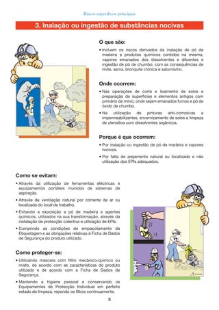 8
Riscos específicos principais
Como se evitam:
• Através da utilização de ferramentas eléctricas e
equipamentos portáteis munidos de sistemas de
aspiração.
• Através de ventilação natural por corrente de ar ou
localizada do local de trabalho.
• Evitando a exposição a pó de madeira e agentes
químicos, utilizados na sua transformação, através da
instalação de protecção colectiva e utilização de EPIs.
• Cumprindo as condições de empacotamento da
Etiquetagem e as obrigações relativas à Ficha de Dados
de Segurança do produto utilizado.
Como proteger-se:
• Utilizando máscara com filtro mecânico-químico ou
misto, de acordo com as características do produto
utilizado e de acordo com a Ficha de Dados de
Segurança.
• Mantendo a higiene pessoal e conservando os
Equipamentos de Protecção Individual em perfeito
estado de limpeza, repondo os filtros continuamente.
O que são:
• Incluem os riscos derivados da inalação de pó de
madeira e produtos químicos contidos na mesma,
vapores emanados dos dissolventes e diluentes e
ingestão de pó de chumbo, com as consequências de
rinite, asma, bronquite crónica e saturnismo.
Onde ocorrem:
• Nas operações de corte e lixamento de solos e
preparação de superfícies e elementos antigos com
primário de mínio, onde sejam emanados fumos e pó de
óxido de chumbo.
• Na utilização de pinturas anti-corrosivas e
impermeabilizantes, envernizamento de solos e limpeza
de utensílios com dissolventes orgânicos.
Porque é que ocorrem:
• Por inalação ou ingestão de pó de madeira e vapores
nocivos.
• Por falta de arejamento natural ou localizado e não
utilização dos EPIs adequados.
3. Inalação ou ingestão de substâncias nocivas
 