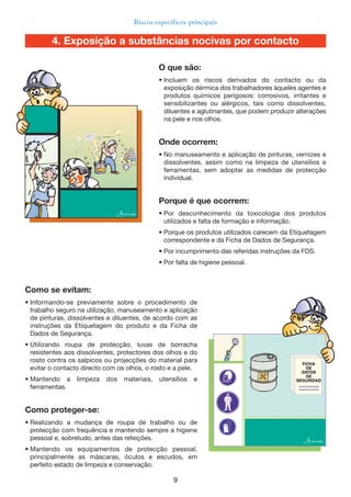 9
Riscos específicos principais
Como se evitam:
• Informando-se previamente sobre o procedimento de
trabalho seguro na utilização, manuseamento e aplicação
de pinturas, dissolventes e diluentes, de acordo com as
instruções da Etiquetagem do produto e da Ficha de
Dados de Segurança.
• Utilizando roupa de protecção, luvas de borracha
resistentes aos dissolventes, protectores dos olhos e do
rosto contra os salpicos ou projecções do material para
evitar o contacto directo com os olhos, o rosto e a pele.
• Mantendo a limpeza dos materiais, utensílios e
ferramentas.
Como proteger-se:
• Realizando a mudança de roupa de trabalho ou de
protecção com frequência e mantendo sempre a higiene
pessoal e, sobretudo, antes das refeições.
• Mantendo os equipamentos de protecção pessoal,
principalmente as máscaras, óculos e escudos, em
perfeito estado de limpeza e conservação.
O que são:
• Incluem os riscos derivados do contacto ou da
exposição dérmica dos trabalhadores àqueles agentes e
produtos químicos perigosos: corrosivos, irritantes e
sensibilizantes ou alérgicos, tais como dissolventes,
diluentes e aglutinantes, que podem produzir alterações
na pele e nos olhos.
Onde ocorrem:
• No manuseamento e aplicação de pinturas, vernizes e
dissolventes, assim como na limpeza de utensílios e
ferramentas, sem adoptar as medidas de protecção
individual.
Porque é que ocorrem:
• Por desconhecimento da toxicologia dos produtos
utilizados e falta de formação e informação.
• Porque os produtos utilizados carecem da Etiquetagem
correspondente e da Ficha de Dados de Segurança.
• Por incumprimento das referidas instruções da FDS.
• Por falta de higiene pessoal.
4. Exposição a substâncias nocivas por contacto
 