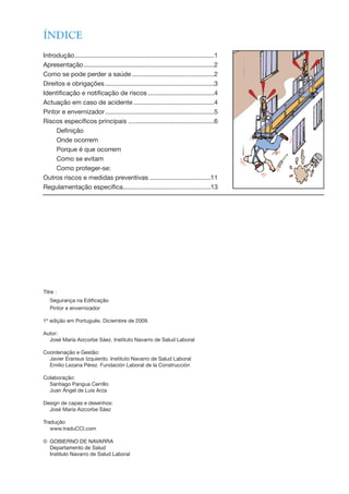 ÍNDICE
Introdução..............................................................................1
Apresentação.........................................................................2
Como se pode perder a saúde ..............................................2
Direitos e obrigações.............................................................3
Identificação e notificação de riscos .....................................4
Actuação em caso de acidente .............................................4
Pintor e envernizador.............................................................5
Riscos específicos principais ................................................6
Definição
Onde ocorrem
Porque é que ocorrem
Como se evitam
Como proteger-se:
Outros riscos e medidas preventivas ..................................11
Regulamentação específica.................................................13
Titre :
Segurança na Edificação
Pintor e envernizador
1ª edição em Português. Diciembre de 2009.
Autor:
José María Aizcorbe Sáez. Instituto Navarro de Salud Laboral
Coordenação e Gestão:
Javier Eransus Izquierdo. Instituto Navarro de Salud Laboral
Emilio Lezana Pérez. Fundación Laboral de la Construcción
Colaboração:
Santiago Pangua Cerrillo
Juan Ángel de Luis Arza
Design de capas e desenhos:
José María Aizcorbe Sáez
Tradução
www.traduCCI.com
© GOBIERNO DE NAVARRA
Departamento de Salud
Instituto Navarro de Salud Laboral
 