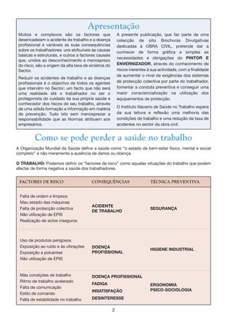 2
ACIDENTE
DE TRABALHO
SEGURANÇA
DOENÇA
PROFISSIONAL
HIGIENE INDUSTRIAL
DOENÇA PROFISSIONAL
FADIGA
INSATISFAÇÃO
DESINTERESSE
Falta de ordem e limpeza
Mau estado das máquinas
Falta de protecção colectiva
Não utilização de EPIS
Realização de actos inseguros
Uso de produtos perigosos
Exposição ao ruído e às vibrações
Exposição a poluentes
Não utilização de EPIS
Más condições de trabalho
Ritmo de trabalho acelerado
Falta de comunicação
Estilo de comando
Falta de estabilidade no trabalho
ERGONOMIA
PSICO-SOCIOLOGIA
Como se pode perder a saúde no trabalho
A Organização Mundial da Saúde define a saúde como “o estado de bem-estar físico, mental e social
completo” e não meramente a ausência de danos ou doença.
O TRABALHO: Podemos definir os “factores de risco” como aquelas situações do trabalho que podem
afectar de forma negativa a saúde dos trabalhadores.
FACTORES DE RISCO CONSEQUÊNCIAS TÉCNICA PREVENTIVA
Muitos e complexos são os factores que
desencadeiam o acidente de trabalho e a doença
profissional e variáveis as suas consequências
sobre os trabalhadores: uns atribuíveis às causas
básicas e estruturais, e outros a factores causais
que, unidos ao desconhecimento e menosprezo
do risco, são a origem da alta taxa de sinistros do
Sector.
Reduzir os acidentes de trabalho e as doenças
profissionais é o objectivo de todos os agentes
que intervêm no Sector; um facto que não será
uma realidade até o trabalhador no ser o
protagonista do cuidado da sua própria saúde e
conhecedor dos riscos do seu trabalho, através
de uma sólida formação e informação em matéria
de prevenção. Tudo isto sem menosprezar a
responsabilidade que as Normas atribuem aos
empresários.
A presente publicação, que faz parte de uma
colecção de oito Brochuras Divulgativas
dedicadas à OBRA CIVIL, pretende dar a
conhecer de forma gráfica e simples as
necessidades e obrigações do PINTOR E
ENVERNIZADOR, através do conhecimento de
riscos inerentes à sua actividade, com a finalidade
de aumentar o nível de exigências dos sistemas
de protecção colectiva por parte do trabalhador,
fomentar a conduta preventiva e conseguir uma
maior consciencialização na utilização dos
equipamentos de protecção.
O Instituto Navarro de Saúde no Trabalho espera
da sua leitura e reflexão uma melhoria das
condições de trabalho e uma redução da taxa de
acidentes no sector da obra civil.
Apresentação
 