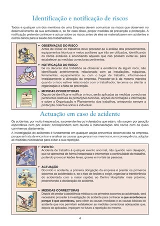 4
Identificação e notificação de riscos
Todos e qualquer um dos membros de uma Empresa devem comunicar os riscos que observem no
desenvolvimento da sua actividade e, se for caso disso, propor medidas de prevenção e protecção. A
notificação pretende conhecer e actuar sobre os riscos antes de eles se materializarem em acidentes e
outros danos para a saúde dos trabalhadores.
® OBSERVAÇÃO DO RISCO
Antes de iniciar os trabalhos deve proceder-se à análise dos procedimentos,
equipamentos técnicos e meios auxiliares que irão ser utilizados, identificando
os riscos evitáveis e enunciando aqueles que não possam evitar-se, para
estabelecer as medidas correctoras pertinentes.
® NOTIFICAÇÃO DO RISCO
Se no decurso dos trabalhos se observar a existência de algum risco, não
identificado anteriormente, relacionado com as instalações, máquinas,
ferramentas, equipamentos ou com o lugar de trabalho, informar-se-á
imediatamente a direcção da empresa. Proceder-se-á da mesma maneira
quando o risco estiver relacionado com o trabalhador, terceiros ou afectar a
organização e a falta de prevenção.
® MEDIDAS CORRECTORAS
Depois de identificar e notificar o risco, serão aplicadas as medidas correctoras
pertinentes relativas às protecções técnicas, acções de formação e informação
e sobre a Organização e Planeamento dos trabalhos, antepondo sempre a
protecção colectiva sobre a individual.
® EVENTO
Acidente de trabalho é qualquer evento anormal, não querido nem desejado,
que se apresenta de forma inesperada e interrompe a continuidade do trabalho,
podendo provocar lesões leves, graves e mortais às pessoas.
® ACTUAÇÃO
Ocorrido o acidente, a primeira obrigação da empresa é prestar os primeiros
socorros ao acidentado e, se o tipo de lesões o exigir, organizar a transferência
do acidentado com a maior rapidez ao Centro Hospitalar mais próximo,
preenchendo a declaração de acidente.
® MEDIDAS CORRECTORAS
Depois de prestar a assistência médica ou os primeiros socorros ao acidentado, será
necessário proceder à investigação do acidente para conhecer o que aconteceu e
porque é que aconteceu, para obter as causas imediatas e as causas básicas do
acidente que nos permitam estabelecer as medidas correctoras adequadas que,
depois de aplicadas, impeçam no futuro a repetição do mesmo.
Actuação em caso de acidente
Os acidentes, por muito inesperados, surpreendentes ou indesejados que sejam, não surgem por geração
espontânea nem por acaso; correspondem sem dúvida à materialização dos riscos com os quais
convivemos diariamente.
A investigação de acidentes é fundamental em qualquer acção preventiva desenvolvida na empresa,
porque se trata de encontrar e analisar as causas que geraram os mesmos e, em consequência, adoptar
as medidas necessárias para evitar a sua repetição.
 