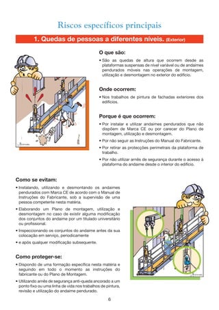 1. Quedas de pessoas a diferentes níveis. (Exterior)
Como se evitam:
• Instalando, utilizando e desmontando os andaimes
pendurados com Marca CE de acordo com o Manual de
Instruções do Fabricante, sob a supervisão de uma
pessoa competente nesta matéria.
• Elaborando um Plano de montagem, utilização e
desmontagem no caso de existir alguma modificação
dos conjuntos do andaime por um titulado universitário
ou profissional.
• Inspeccionando os conjuntos do andaime antes da sua
colocação em serviço, periodicamente
• e após qualquer modificação subsequente.
Como proteger-se:
• Dispondo de uma formação específica nesta matéria e
seguindo em todo o momento as instruções do
fabricante ou do Plano de Montagem.
• Utilizando arnês de segurança anti-queda ancorado a um
ponto fixo ou uma linha de vida nos trabalhos de pintura,
revisão e utilização do andaime pendurado.
6
Riscos específicos principais
O que são:
• São as quedas de altura que ocorrem desde as
plataformas suspensas de nível variável ou de andaimes
pendurados móveis nas operações de montagem,
utilização e desmontagem no exterior do edifício.
Onde ocorrem:
• Nos trabalhos de pintura de fachadas exteriores dos
edifícios.
Porque é que ocorrem:
• Por instalar e utilizar andaimes pendurados que não
dispõem de Marca CE ou por carecer do Plano de
montagem, utilização e desmontagem.
• Por não seguir as Instruções do Manual do Fabricante.
• Por retirar as protecções perimetrais da plataforma de
trabalho.
• Por não utilizar arnês de segurança durante o acesso à
plataforma do andaime desde o interior do edifício.
 