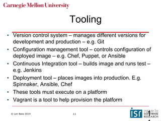 © Len Bass 2019 11
Tooling
• Version control system – manages different versions for
development and production – e.g. Git
• Configuration management tool – controls configuration of
deployed image – e.g. Chef, Puppet, or Ansible
• Continuous Integration tool – builds image and runs test –
e.g. Jenkins
• Deployment tool – places images into production. E.g.
Spinnaker, Ansible, Chef
• These tools must execute on a platform
• Vagrant is a tool to help provision the platform
1
 