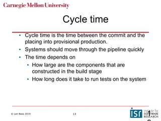 © Len Bass 2019 13
Cycle time
• Cycle time is the time between the commit and the
placing into provisional production.
• Systems should move through the pipeline quickly
• The time depends on
• How large are the components that are
constructed in the build stage
• How long does it take to run tests on the system
1
 