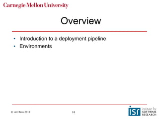 © Len Bass 2019 16
Overview
• Introduction to a deployment pipeline
• Environments
 