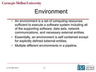 © Len Bass 2019 17
Environment
• An environment is a set of computing resources
sufficient to execute a software system including all
of the supporting software, data sets, network
communications, and necessary external entities.
• Essentially, an environment is self contained except
for explicitly defined external entities.
• Multiple different environments in a pipeline.
 
