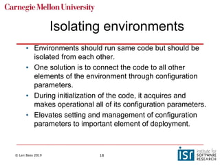 © Len Bass 2019 18
Isolating environments
• Environments should run same code but should be
isolated from each other.
• One solution is to connect the code to all other
elements of the environment through configuration
parameters.
• During initialization of the code, it acquires and
makes operational all of its configuration parameters.
• Elevates setting and management of configuration
parameters to important element of deployment.
 